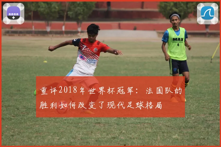 重评2018年世界杯冠军：法国队的胜利如何改变了现代足球格局