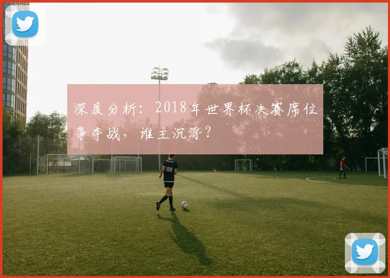 深度分析：2018年世界杯决赛席位争夺战，谁主沉浮？