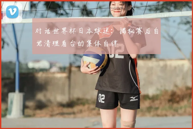 对话世界杯日本球迷：揭秘赛后自觉清理看台的集体自律