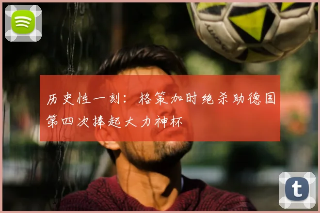 历史性一刻:格策加时绝杀助德国第四次捧起大力神杯