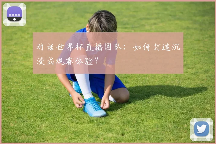 对话世界杯直播团队：如何打造沉浸式观赛体验？