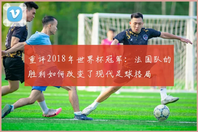 重评2018年世界杯冠军：法国队的胜利如何改变了现代足球格局