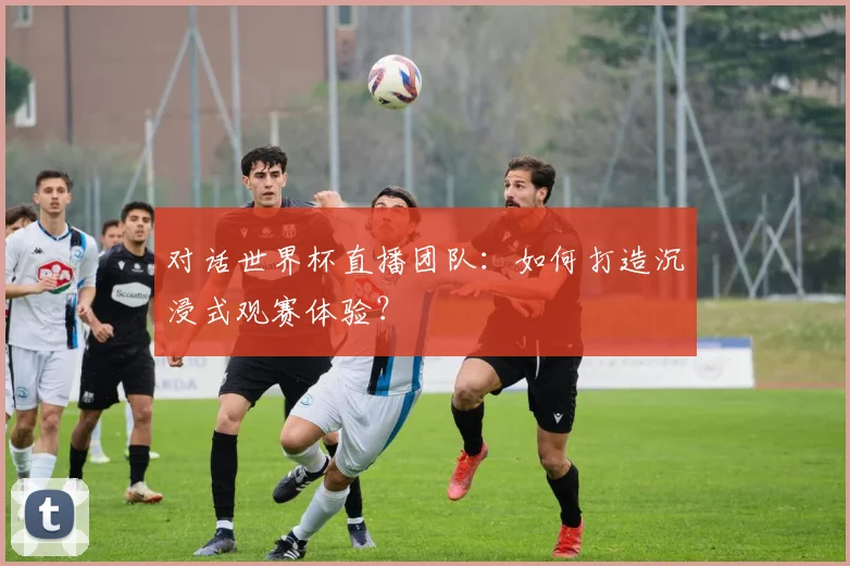 对话世界杯直播团队：如何打造沉浸式观赛体验？