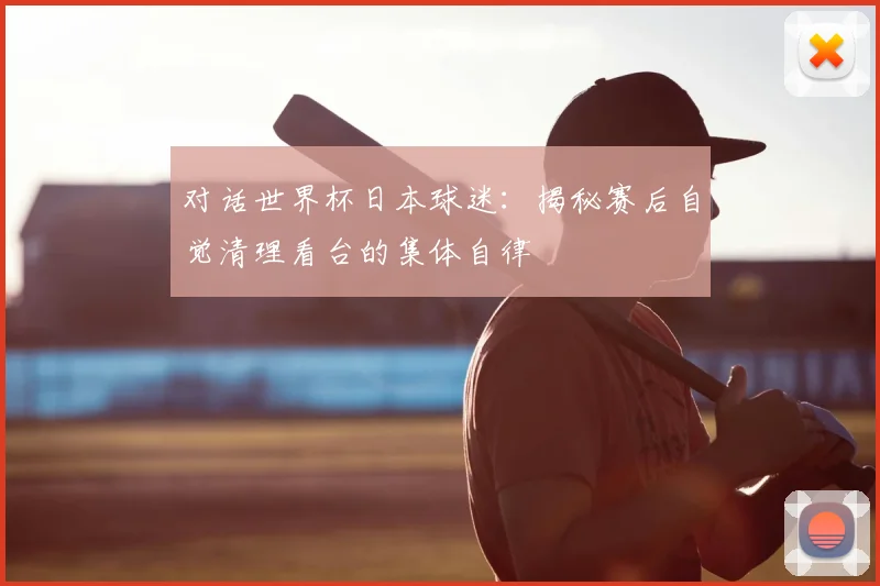 对话世界杯日本球迷：揭秘赛后自觉清理看台的集体自律