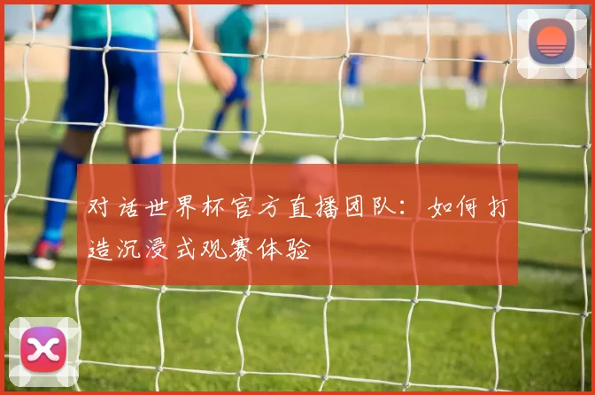 对话世界杯官方直播团队：如何打造沉浸式观赛体验