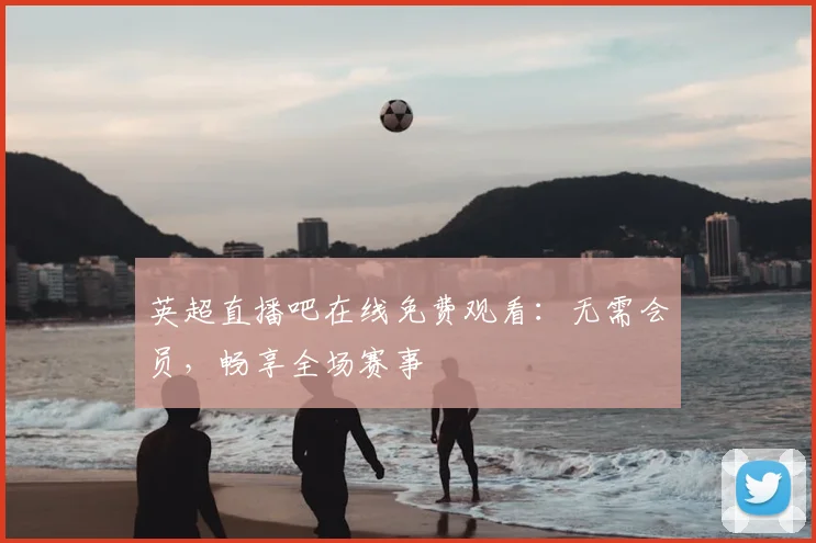 英超直播吧在线免费观看:无需会员,畅享全场赛事