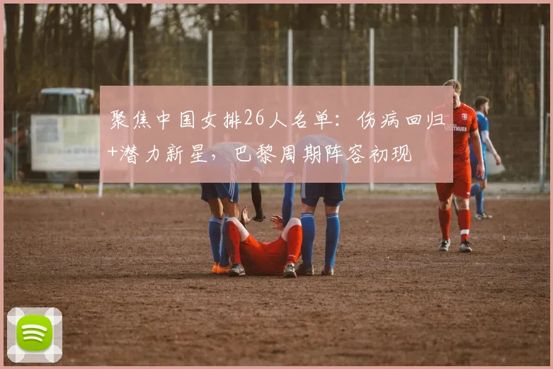 聚焦中国女排26人名单：伤病回归+潜力新星，巴黎周期阵容初现