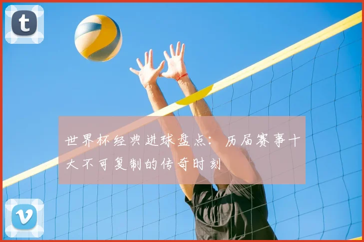 世界杯经典进球盘点:历届赛事十大不可复制的传奇时刻