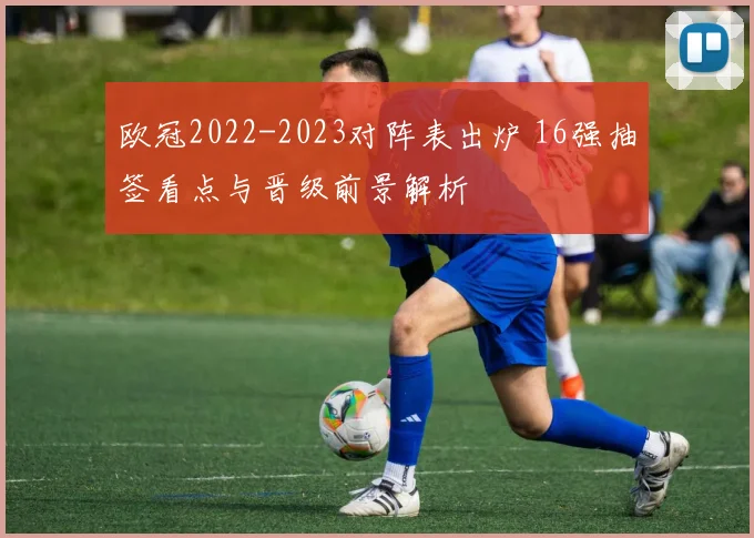 欧冠2022-2023对阵表出炉 16强抽签看点与晋级前景解析