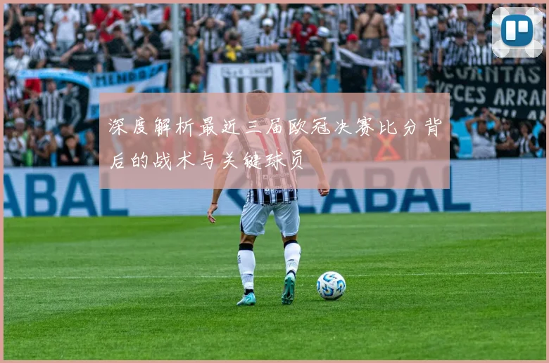 深度解析最近三届欧冠决赛比分背后的战术与关键球员
