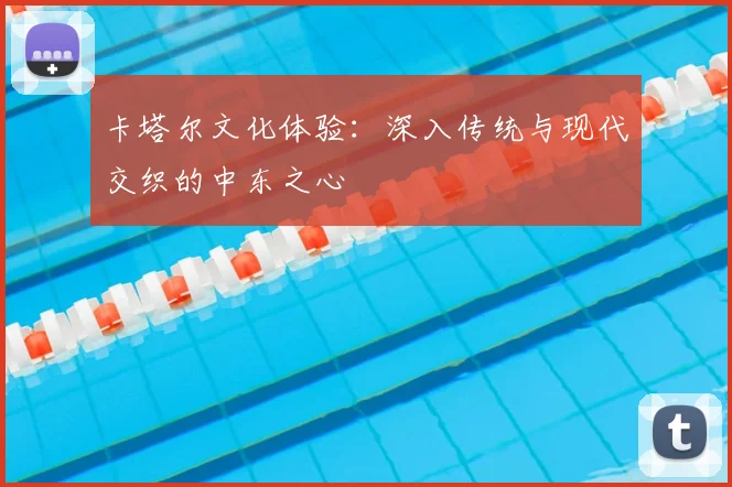 卡塔尔文化体验：深入传统与现代交织的中东之心