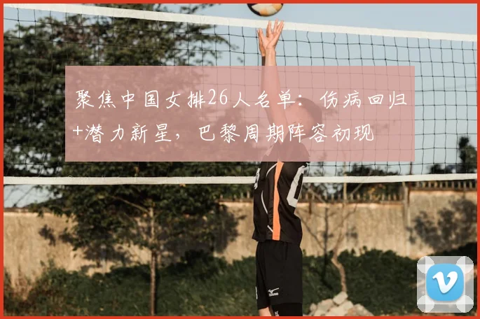 聚焦中国女排26人名单：伤病回归+潜力新星，巴黎周期阵容初现