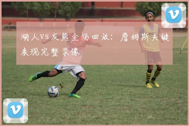 湖人vs灰熊全场回放：詹姆斯关键表现完整录像