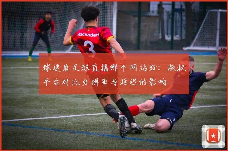 球迷看足球直播哪个网站好：版权平台对比分辨率与延迟的影响