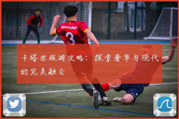 卡塔尔旅游攻略：探索奢华与现代的完美融合
