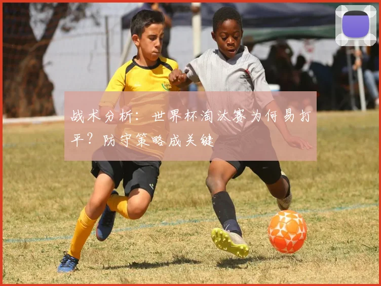 战术分析：世界杯淘汰赛为何易打平？防守策略成关键