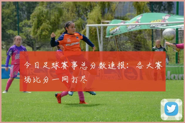 今日足球赛事总分数速报:各大赛场比分一网打尽