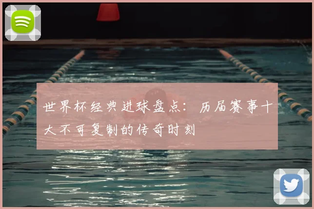 世界杯经典进球盘点：历届赛事十大不可复制的传奇时刻