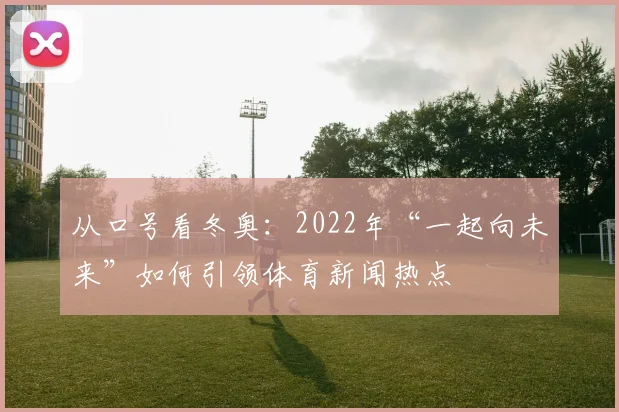从口号看冬奥：2022年“一起向未来”如何引领体育新闻热点