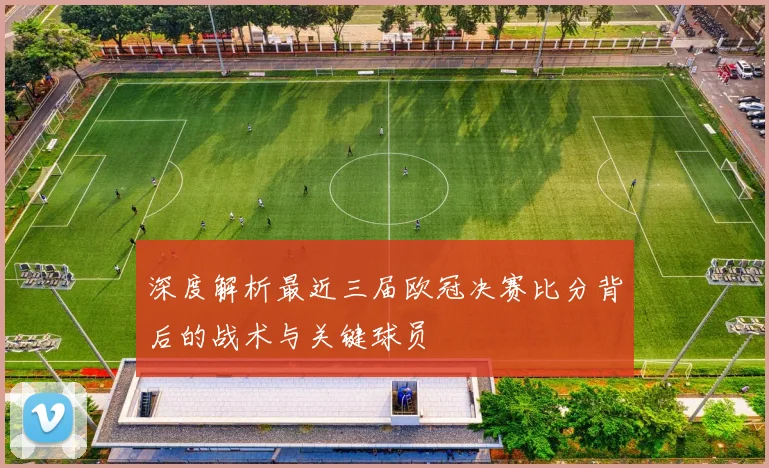 深度解析最近三届欧冠决赛比分背后的战术与关键球员