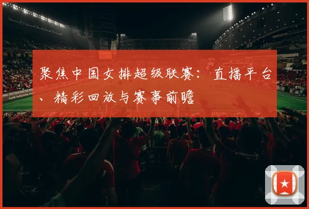 聚焦中国女排超级联赛：直播平台、精彩回放与赛事前瞻